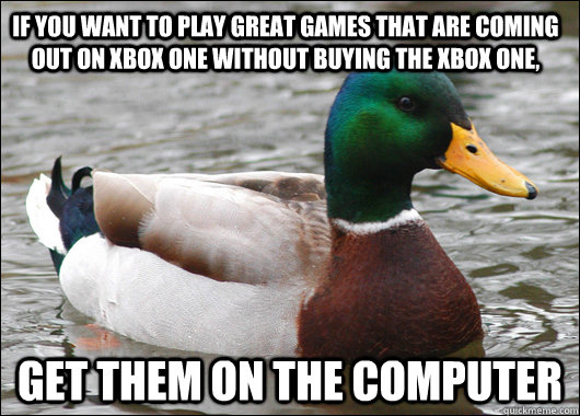 If you want to play great games that are coming out on xbox One without buying the XBOx one,  Get them on the Computer  Actual Advice Mallard