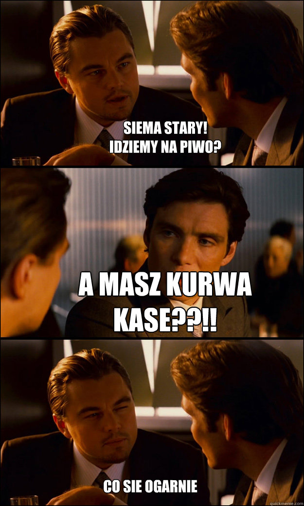 siema Stary!
Idziemy na piwo? A masz kurwa kase??!! Coś sie ogarnie  Inception
