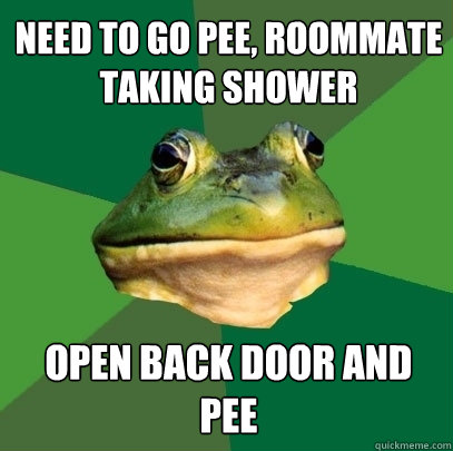 need to go pee, ROOMMATE TAKING SHOWER open back door and pee  Foul Bachelor Frog