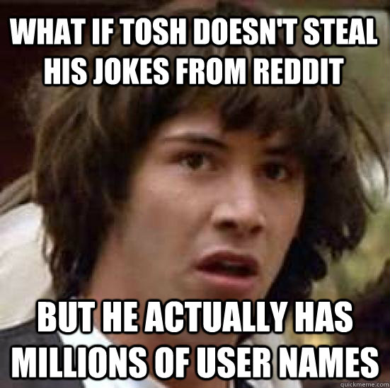 what if tosh doesn't steal his jokes from reddit but he actually has millions of user names  conspiracy keanu