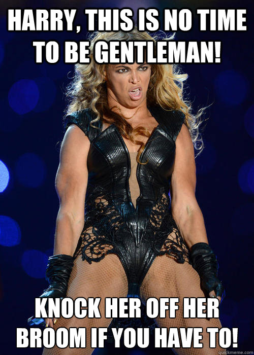 HARRY, THIS IS NO TIME TO BE GENTLEMAN! KNOCK HER OFF HER BROOM IF YOU HAVE TO! - HARRY, THIS IS NO TIME TO BE GENTLEMAN! KNOCK HER OFF HER BROOM IF YOU HAVE TO!  Beyonce