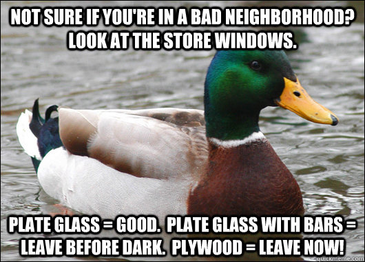 Not sure if you're in a bad neighborhood?  Look at the store windows. Plate glass = good.  Plate glass with bars = leave before dark.  Plywood = leave now! - Not sure if you're in a bad neighborhood?  Look at the store windows. Plate glass = good.  Plate glass with bars = leave before dark.  Plywood = leave now!  Actual Advice Mallard