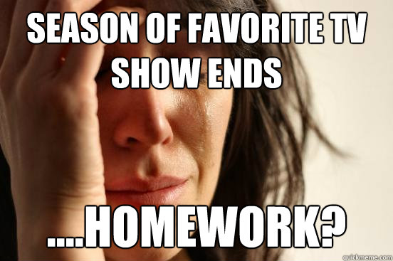 Season of favorite tv show ends ....homework?  First World Problems