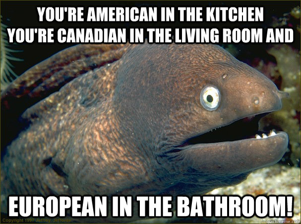 You're American in the kitchen        YOU'RE Canadian in the living room and  European in the bathroom!  Bad Joke Eel