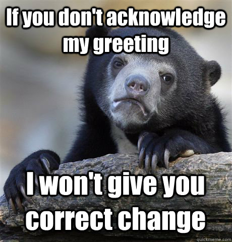 If you don't acknowledge my greeting I won't give you correct change - If you don't acknowledge my greeting I won't give you correct change  Confession Bear