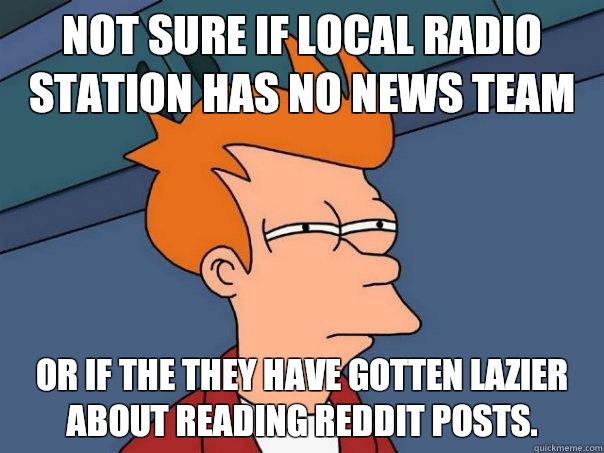 Not sure if local radio station has no news team Or if the they have gotten lazier about reading reddit posts.  Futurama Fry