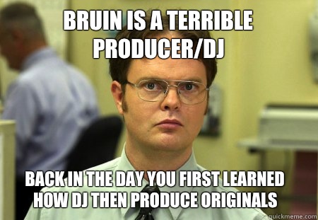 Bruin is a terrible producer/DJ  Back in the day you first learned how DJ then produce originals   Dwight