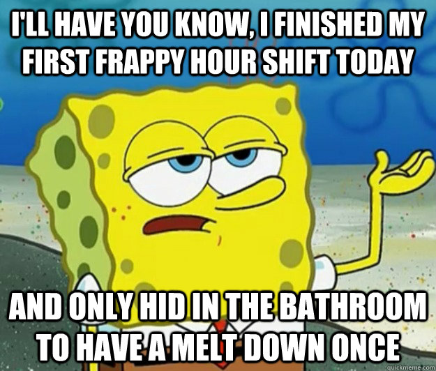 I'll have you know, I finished my first frappy hour shift today And only hid in the bathroom to have a melt down once - I'll have you know, I finished my first frappy hour shift today And only hid in the bathroom to have a melt down once  Tough Spongebob