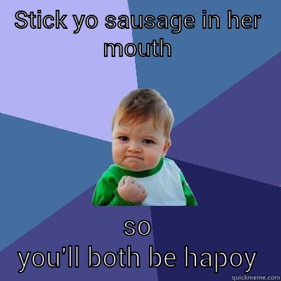 STICK YO SAUSAGE IN HER MOUTH SO YOU'LL BOTH BE HAPPY!  Success Kid
