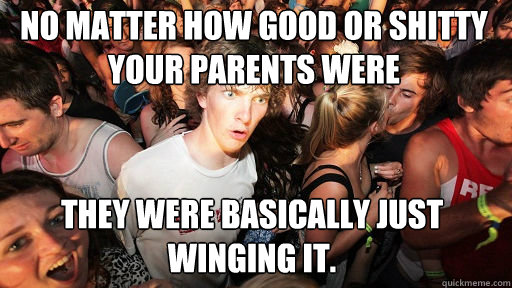 No matter how good or shitty your parents were they were basically just winging it. - No matter how good or shitty your parents were they were basically just winging it.  Sudden Clarity Clarence