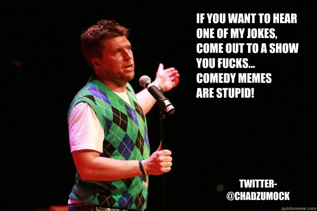 If you want to hear 
one of my jokes,
come out to a show 
you fucks...
Comedy Memes 
are stupid! Twitter- 
@chadzumock - If you want to hear 
one of my jokes,
come out to a show 
you fucks...
Comedy Memes 
are stupid! Twitter- 
@chadzumock  Memes are lame