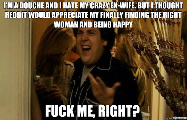 I'm a douche and I hate my crazy ex-wife. But I thought reddit would appreciate my finally finding the right woman and being happy FUCK ME, RIGHT?  fuck me right