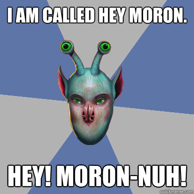 I am called Hey Moron. Hey! Moron-nuh!  