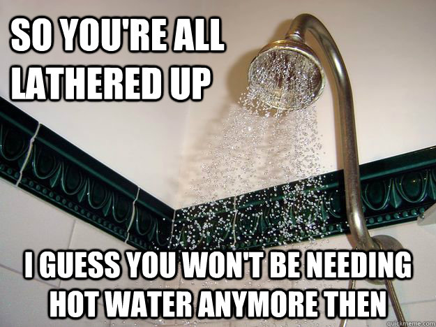 so you're all lathered up i guess you won't be needing hot water anymore then  scumbag shower