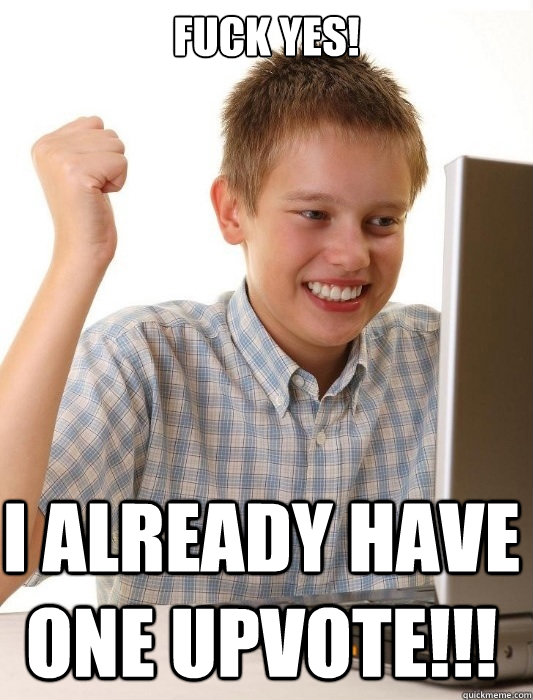 FUCK YES! I ALREADY HAVE ONE UPVOTE!!!  First Day on the Internet Kid