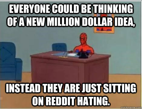 Everyone could be thinking of a new million dollar idea, Instead they are just sitting on reddit hating. - Everyone could be thinking of a new million dollar idea, Instead they are just sitting on reddit hating.  Im just sitting here masturbating