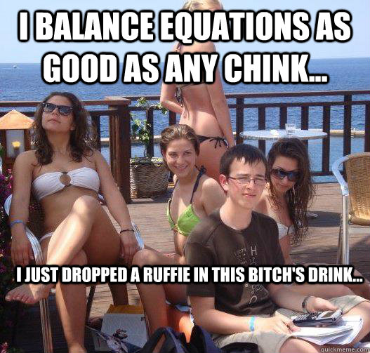 I balance equations as good as any chink... I just dropped a ruffie in this bitch's drink...  Priority Peter