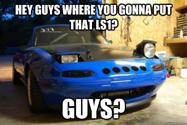 Hey guys where you gonna put that LS1? Guys? - Hey guys where you gonna put that LS1? Guys?  confused miata