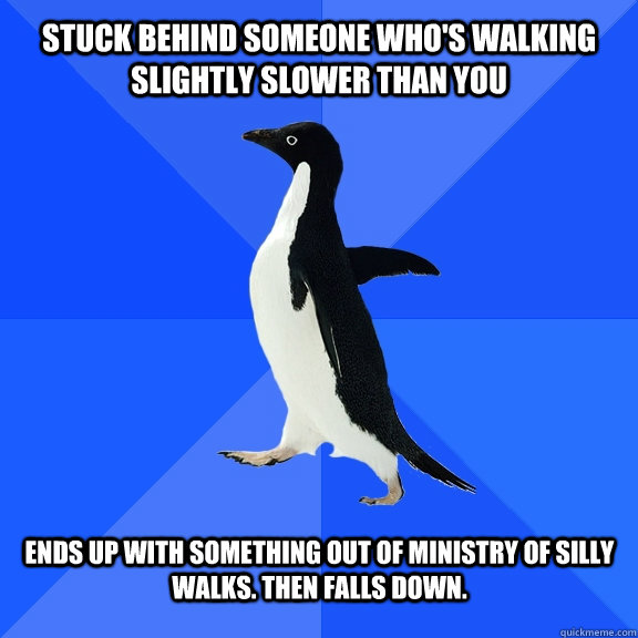Stuck behind someone who's walking slightly slower than you   Ends up with something out of Ministry of silly walks. Then falls down.    Socially Awkward Penguin