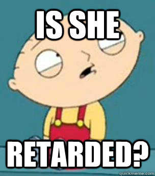 Is she Retarded?  Are you retarded stewie