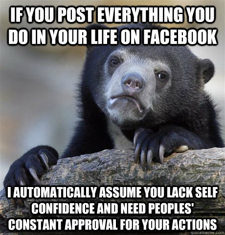 If you post everything you do in your life on facebook I automatically assume you lack self confidence and need peoples' constant approval for your actions  Confession Bear