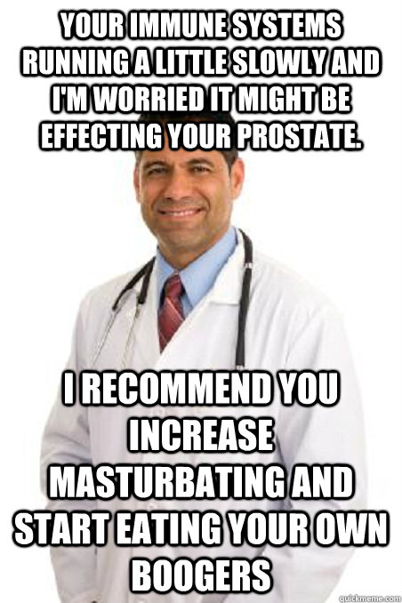 Your immune systems running a little slowly and I'm worried it might be effecting your prostate. I recommend you increase masturbating and start eating your own boogers - Your immune systems running a little slowly and I'm worried it might be effecting your prostate. I recommend you increase masturbating and start eating your own boogers  Badly Worded Doctor