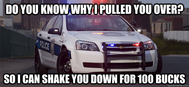 Do you know why I pulled you over? So I can shake you down for 100 bucks  