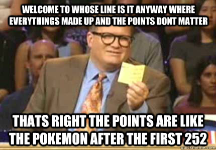 Welcome to whose line is it anyway where everythings made up and the points dont matter thats right the points are like the pokemon after the first 252  - Welcome to whose line is it anyway where everythings made up and the points dont matter thats right the points are like the pokemon after the first 252   Misc