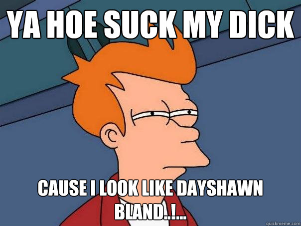 ya hoe suck my dick cause i look like dayshawn bland..!...  Futurama Fry