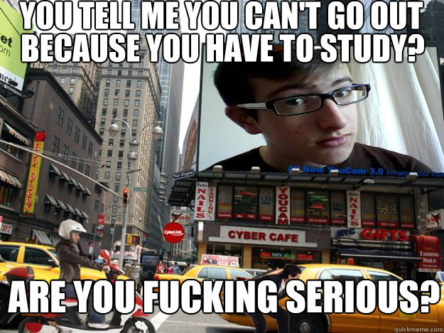 you tell me you can't go out because you have to study? are you fucking serious?  Seriously