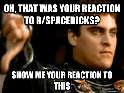 oh, that was your reaction to r/spacedicks? Show me your reaction to this  Downvoting Roman