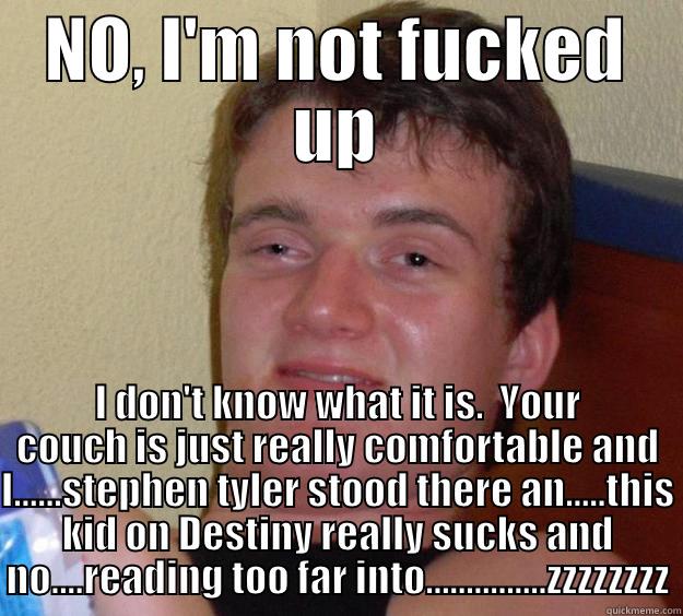 NO, I'M NOT FUCKED UP I DON'T KNOW WHAT IT IS.  YOUR COUCH IS JUST REALLY COMFORTABLE AND I......STEPHEN TYLER STOOD THERE AN.....THIS KID ON DESTINY REALLY SUCKS AND NO....READING TOO FAR INTO...............ZZZZZZZZ 10 Guy