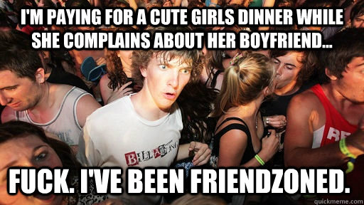 I'm paying for a cute girls dinner while she complains about her boyfriend... Fuck. I've been Friendzoned.  Sudden Clarity Clarence