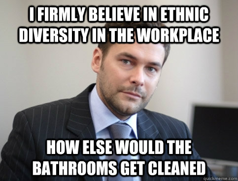 I firmly believe in ethnic diversity in the workplace How else would the bathrooms get cleaned  