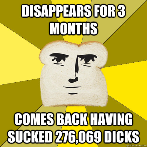 Disappears for 3 months Comes back having sucked 276,069 dicks  Breadfriend