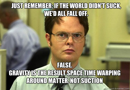 Just remember; if the world didn't suck, we'd all fall off. FALSE.  
Gravity is the result space time warping around matter, not suction  Schrute