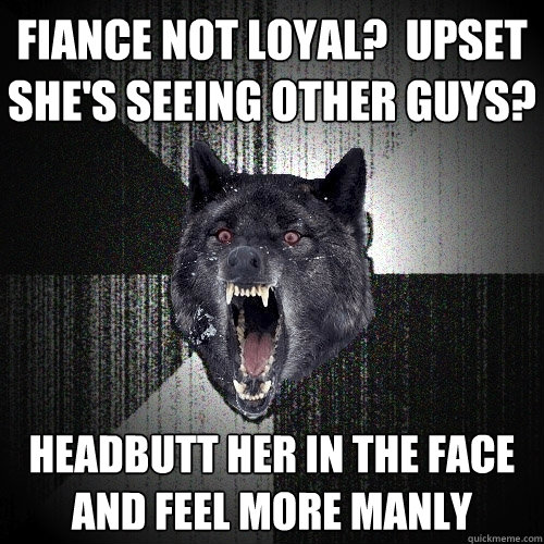 Fiance not loyal?  Upset she's seeing other guys? HEADBUTT HER IN THE FACE AND FEEL MORE MANLY  Insanity Wolf
