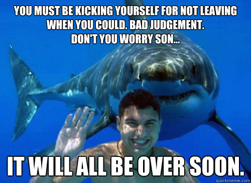 you must be kicking yourself for not leaving when you could. bad judgement.
don't you worry son... it will all be over soon. - you must be kicking yourself for not leaving when you could. bad judgement.
don't you worry son... it will all be over soon.  Good Sharks