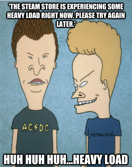 'The Steam Store is experiencing some heavy load right now. Please try again later.' HUH HUH HUH...Heavy load  Beavis and Butthead