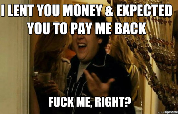 i lent you money & expected you to pay me back  FUCK ME, RIGHT?  fuck me right