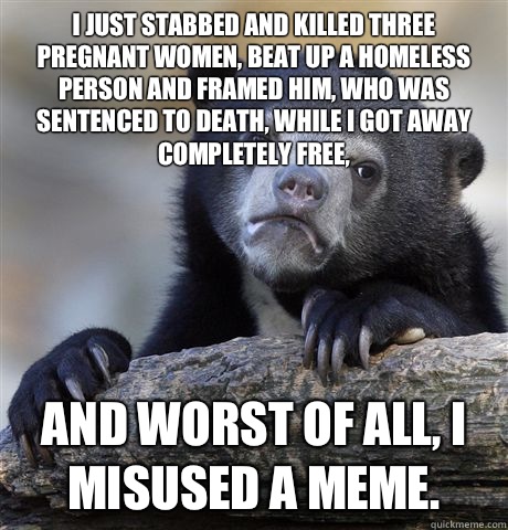 I just stabbed and killed three pregnant women, beat up a homeless person and framed him, who was sentenced to death, while I got away completely free, And worst of all, I misused a meme.  Confession Bear