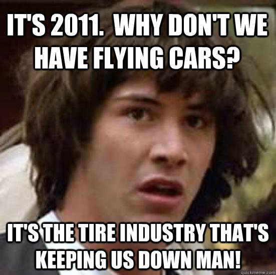 it's 2011.  Why don't we have flying cars? it's the tire industry that's keeping us down man! - it's 2011.  Why don't we have flying cars? it's the tire industry that's keeping us down man!  conspiracy keanu