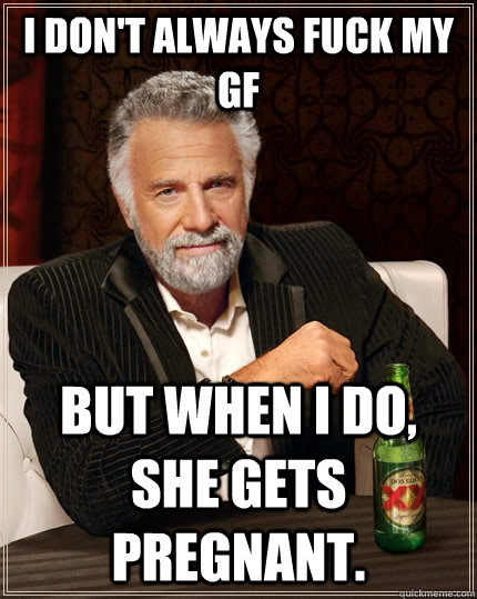 I don't always fuck my gf but when I do, she gets pregnant.  The Most Interesting Man In The World