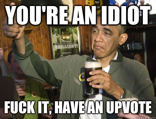 You're an idiot fuck it, have an upvote  Upvoting Obama