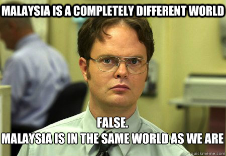 malaysia is a completely different world False.
malaysia is in the same world as we are  Schrute