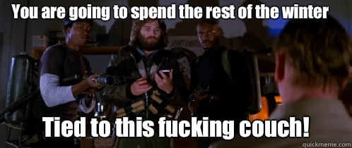 You are going to spend the rest of the winter Tied to this fucking couch!  The Thing