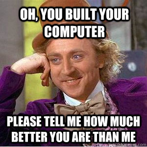 Oh, you built your computer Please tell me how much better you are than me   