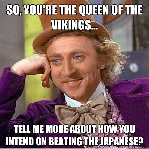 So, you're the queen of the vikings... Tell me more about how you intend on beating the japanese?  Condescending Willy Wonka