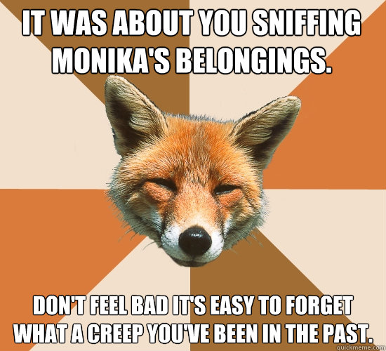 It was about you sniffing monika's belongings. Don't feel bad it's easy to forget what a creep you've been in the past.  Condescending Fox