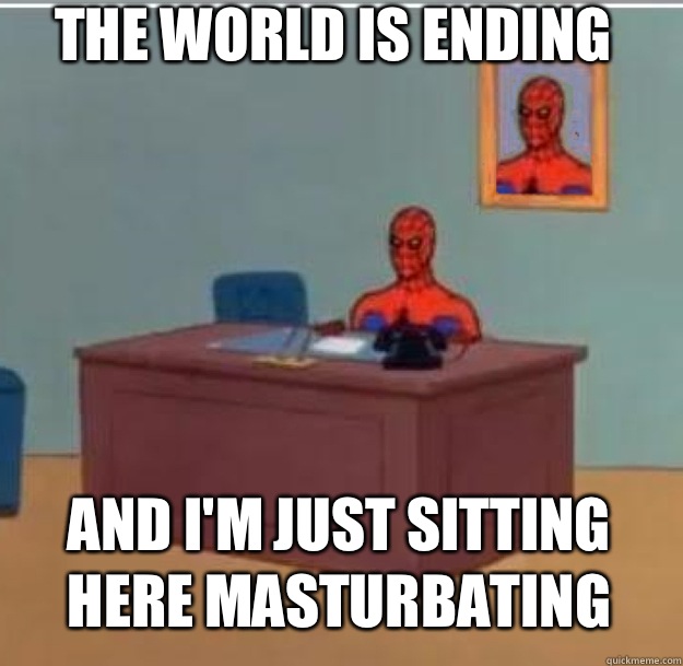 The world is ending  And I'm just sitting here masturbating    